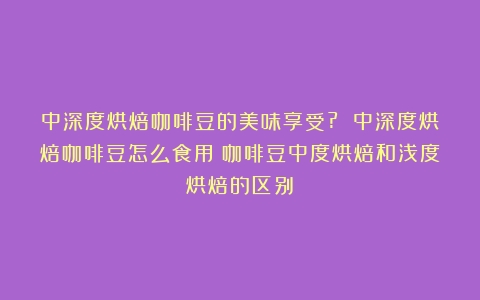 中深度烘焙咖啡豆的美味享受? 中深度烘焙咖啡豆怎么食用（咖啡豆中度烘焙和浅度烘焙的区别）