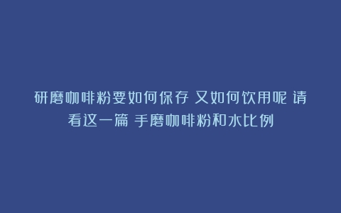 研磨咖啡粉要如何保存？又如何饮用呢？请看这一篇（手磨咖啡粉和水比例）