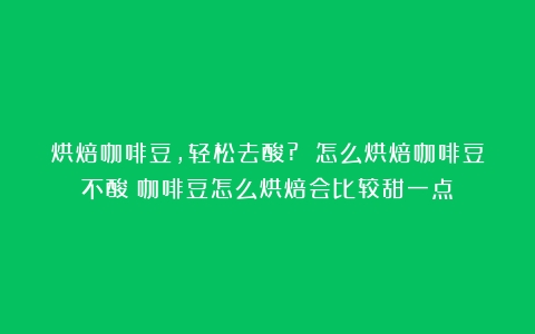 烘焙咖啡豆，轻松去酸? 怎么烘焙咖啡豆不酸（咖啡豆怎么烘焙会比较甜一点）