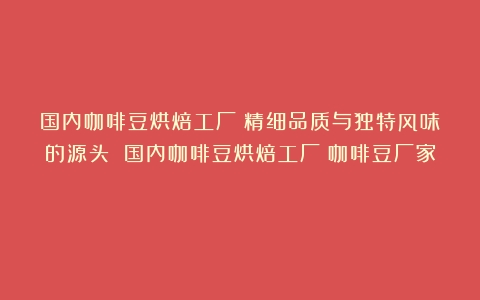 国内咖啡豆烘焙工厂：精细品质与独特风味的源头 国内咖啡豆烘焙工厂（咖啡豆厂家）