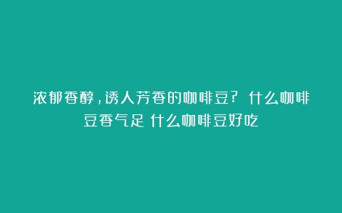 浓郁香醇，诱人芳香的咖啡豆? 什么咖啡豆香气足（什么咖啡豆好吃）