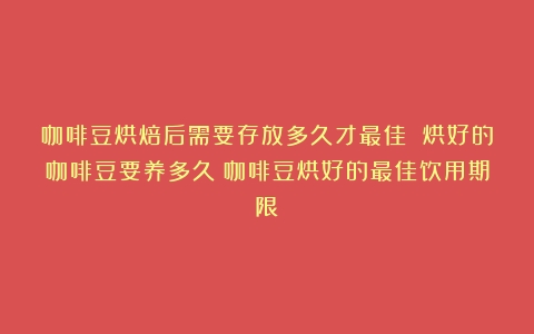 咖啡豆烘焙后需要存放多久才最佳 烘好的咖啡豆要养多久（咖啡豆烘好的最佳饮用期限）