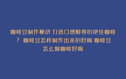 咖啡豆制作秘诀：打造口感醇香的绝佳咖啡！? 咖啡豆怎样制作出来的好喝（咖啡豆怎么做咖啡好喝）