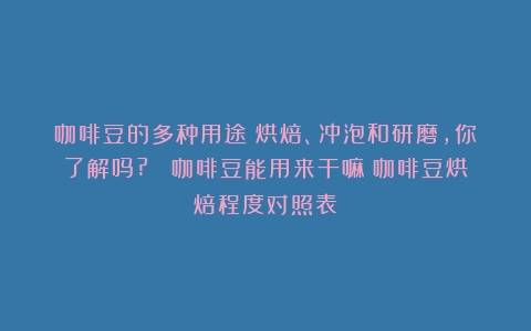 咖啡豆的多种用途：烘焙、冲泡和研磨，你了解吗?？ 咖啡豆能用来干嘛（咖啡豆烘焙程度对照表）