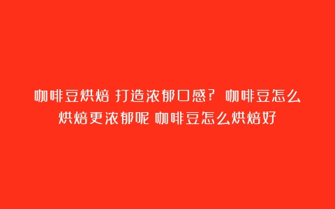 咖啡豆烘焙：打造浓郁口感? 咖啡豆怎么烘焙更浓郁呢（咖啡豆怎么烘焙好）