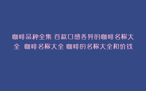 咖啡品种全集：百款口感各异的咖啡名称大全 咖啡名称大全（咖啡的名称大全和价钱）