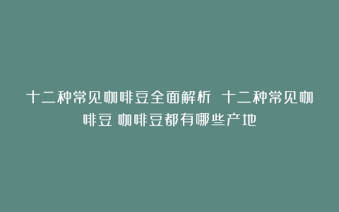 十二种常见咖啡豆全面解析 十二种常见咖啡豆（咖啡豆都有哪些产地）