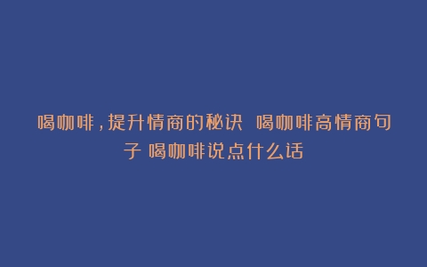 喝咖啡，提升情商的秘诀 喝咖啡高情商句子（喝咖啡说点什么话）