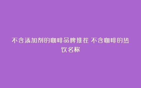 不含添加剂的咖啡品牌推荐（不含咖啡的热饮名称）