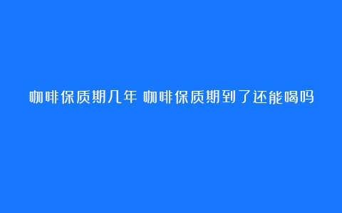 咖啡保质期几年（咖啡保质期到了还能喝吗）