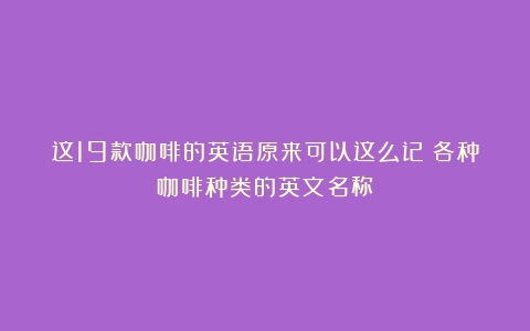 这19款咖啡的英语原来可以这么记（各种咖啡种类的英文名称）