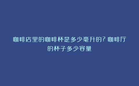 咖啡店里的咖啡杯是多少毫升的?（咖啡厅的杯子多少容量）