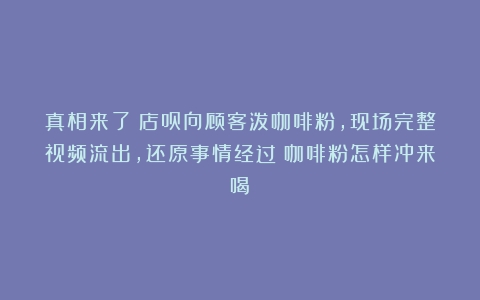 真相来了！店员向顾客泼咖啡粉，现场完整视频流出，还原事情经过（咖啡粉怎样冲来喝）