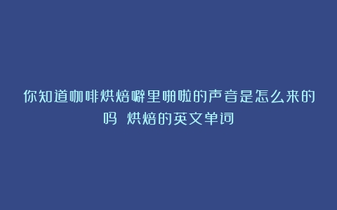 你知道咖啡烘焙噼里啪啦的声音是怎么来的吗？（烘焙的英文单词）