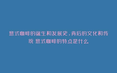 意式咖啡的诞生和发展史，背后的文化和传统（意式咖啡的特点是什么）