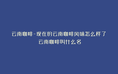 云南咖啡-现在的云南咖啡风味怎么样了？（云南咖啡叫什么名）