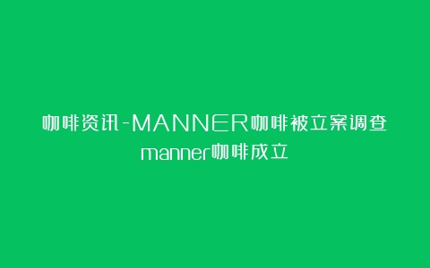 咖啡资讯-MANNER咖啡被立案调查（manner咖啡成立）