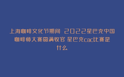 上海咖啡文化节期间 2022星巴克中国咖啡师大赛圆满收官（星巴克cac比赛是什么）