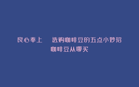 良心奉上 | 选购咖啡豆的五点小妙招（咖啡豆从哪买）