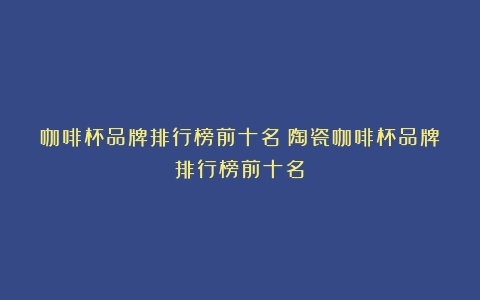 咖啡杯品牌排行榜前十名（陶瓷咖啡杯品牌排行榜前十名）