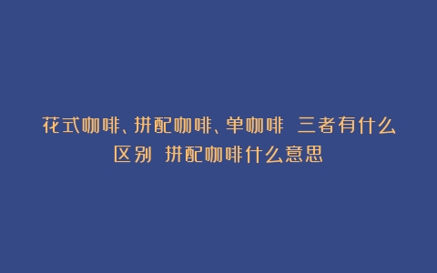 花式咖啡、拼配咖啡、单咖啡 三者有什么区别？（拼配咖啡什么意思）