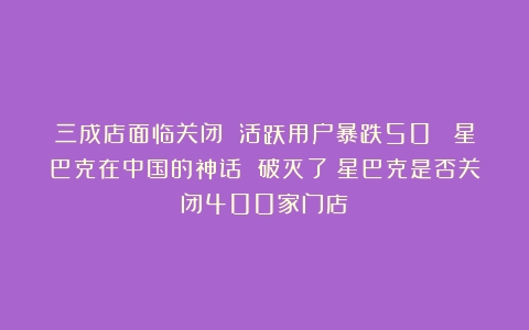 三成店面临关闭 活跃用户暴跌50% 星巴克在中国的神话 破灭了（星巴克是否关闭400家门店）