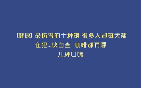 【健康】最伤胃的十种错！很多人却每天都在犯…快自查！（咖啡都有哪几种口味）