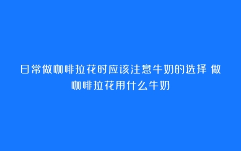 日常做咖啡拉花时应该注意牛奶的选择（做咖啡拉花用什么牛奶）