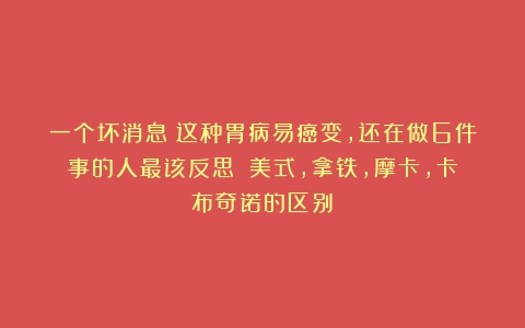 一个坏消息：这种胃病易癌变，还在做6件事的人最该反思→（美式,拿铁,摩卡,卡布奇诺的区别）