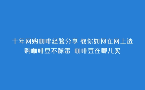 十年网购咖啡经验分享：教你如何在网上选购咖啡豆不踩雷！（咖啡豆在哪儿买）