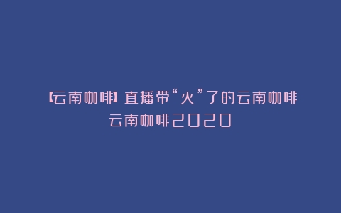 【云南咖啡】直播带“火”了的云南咖啡（云南咖啡2020）