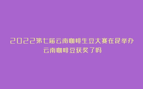 2022第七届云南咖啡生豆大赛在昆举办（云南咖啡豆获奖了吗）