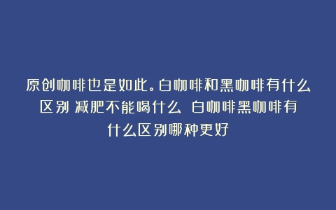 原创咖啡也是如此。白咖啡和黑咖啡有什么区别？减肥不能喝什么？（白咖啡黑咖啡有什么区别哪种更好）