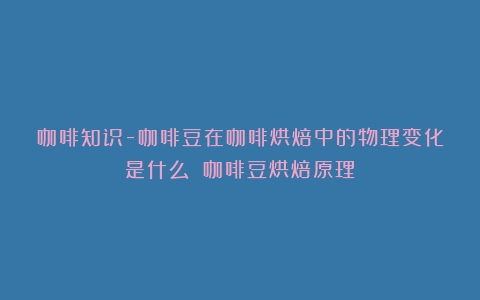 咖啡知识-咖啡豆在咖啡烘焙中的物理变化是什么？（咖啡豆烘焙原理）