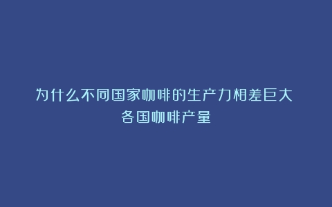 为什么不同国家咖啡的生产力相差巨大？（各国咖啡产量）