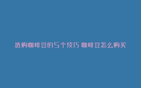 选购咖啡豆的5个技巧（咖啡豆怎么购买）