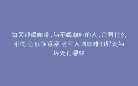 每天都喝咖啡，与不喝咖啡的人，会有什么不同？告诉你答案（老年人喝咖啡的好处与坏处有哪些）