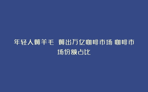 年轻人薅羊毛 薅出万亿咖啡市场（咖啡市场份额占比）