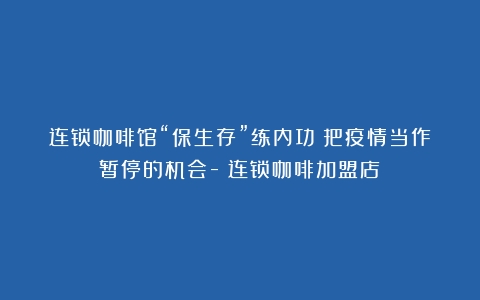 连锁咖啡馆“保生存”练内功：把疫情当作暂停的机会-（连锁咖啡加盟店）