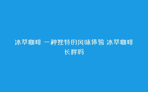 冰萃咖啡：一种独特的风味体验（冰萃咖啡长胖吗）