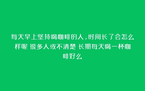 每天早上坚持喝咖啡的人，时间长了会怎么样呢？很多人或不清楚（长期每天喝一杯咖啡好么）