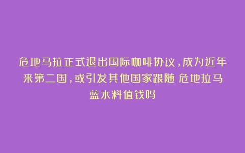 危地马拉正式退出国际咖啡协议，成为近年来第二国，或引发其他国家跟随（危地拉马蓝水料值钱吗）