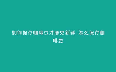 如何保存咖啡豆才能更新鲜？（怎么保存咖啡豆）