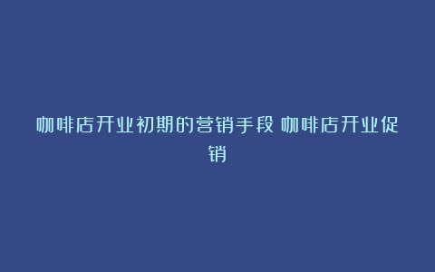 咖啡店开业初期的营销手段（咖啡店开业促销）