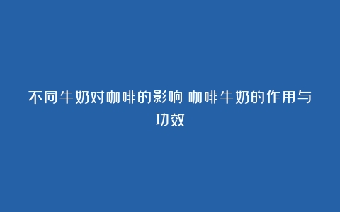 不同牛奶对咖啡的影响（咖啡牛奶的作用与功效）