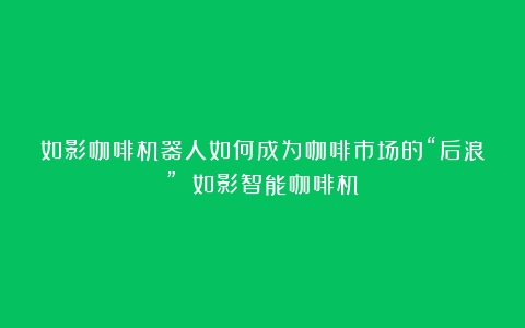 如影咖啡机器人如何成为咖啡市场的“后浪”？（如影智能咖啡机）