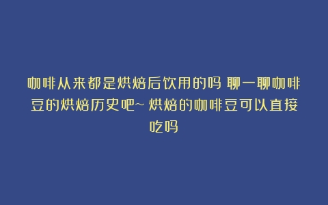 咖啡从来都是烘焙后饮用的吗？聊一聊咖啡豆的烘焙历史吧~（烘焙的咖啡豆可以直接吃吗）