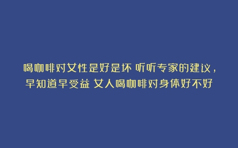 喝咖啡对女性是好是坏？听听专家的建议，早知道早受益（女人喝咖啡对身体好不好）