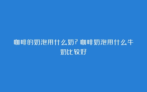 咖啡的奶泡用什么奶?（咖啡奶泡用什么牛奶比较好）