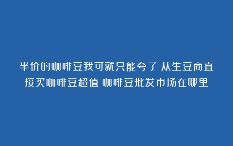 半价的咖啡豆我可就只能夸了！从生豆商直接买咖啡豆超值（咖啡豆批发市场在哪里）